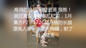 难得的高质 稀缺资源 强推！浙江真实夫妻淫乱纪实，1月集合P2！172CM高挑的长腿漂亮人妻，还要大胸脯，射了一肚子精液