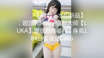 ⚫️⚫️【12月无水印新品】，超顶级网黄，摄影大师【LUKA】原版超清福利，身高184白皙骚女Coco