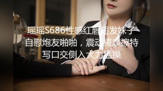 瑶瑶S686性感红唇短发妹子自慰炮友啪啪，震动棒摩擦特写口交侧入大力猛操