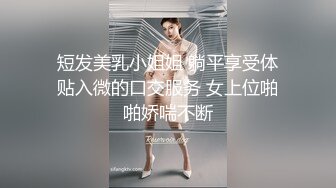 短发美乳小姐姐 躺平享受体贴入微的口交服务 女上位啪啪娇喘不断