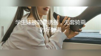 学生妹被简单诱拐，无套骑乘射好射满