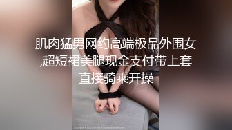 肌肉猛男网约高端极品外围女,超短裙美腿现金支付带上套直接骑乘开操