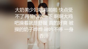 大奶美少妇吃鸡啪啪 快点受不了再帮你吹一下 啊啊大鸡吧操着就是舒服 真的好爽 被操的奶子哗哗 呻吟不停 一身香汗