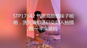 STP17342 气质高颜值妹子啪啪，洗完澡扣逼口交后入抽插高一半来姨妈