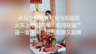 _极品少妇超爽乱伦与姐姐在火车上相爱啪啪，吃鸡抠逼艹逼一套下来，紧张刺激又超爽