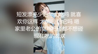 短发漂亮少妇车上吃鸡 就喜欢你这样 太美啦 想它吗 嗯 家里老公的臭鸡吧碰都不想碰 现在吃的都欢