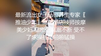 最新流出女子私密养生专家〖推油少年〗高档酒店技师按摩美少妇 私密处高潮不断 受不了求操扛腿啪啪猛操